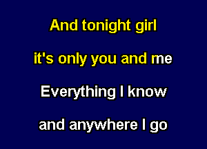 And tonight girl
it's only you and me

Everything I know

and anywhere I go