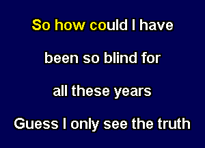 So how could I have
been so blind for

all these years

Guess I only see the truth