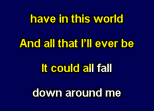 have in this world
And all that It ever be

It could all fall

down around me