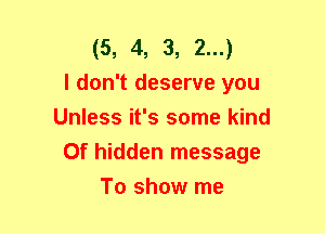 (5, 4, 3, 2...)

I don't deserve you
Unless it's some kind
Of hidden message
To show me