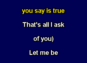 you say is true

That's all I ask

of you)

Let me be