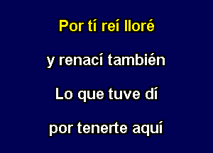 Por ti rei llorc'e
y renaci tambitan

Lo que tuve di

por tenerte aqui