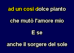 ad un cosi dolce pianto

che mutb l'amore mio
E se

anche il sorgere del sole