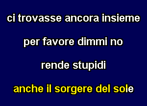 ci trovasse ancora insieme
per favore dimmi no
rende stupidi

anche il sorgere del sole