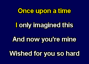 Once upon a time
I only imagined this

And now you're mine

Wished for you so hard