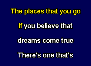 The places that you go

If you believe that
dreams come true

There's one that's