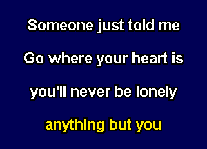 Someone just told me

Go where your heart is

you'll never be lonely

anything but you