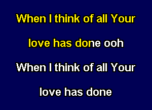 When I think of all Your

love has done ooh

When I think of all Your

love has done