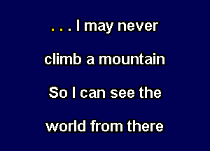 . . . I may never

climb a mountain
So I can see the

world from there