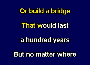 Or build a bridge

That would last

a hundred years

But no matter where