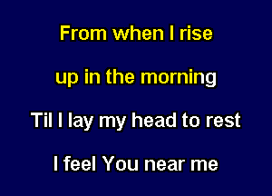 From when I rise

up in the morning

Til I lay my head to rest

I feel You near me