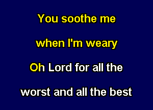 You soothe me

when I'm weary

Oh Lord for all the

worst and all the best
