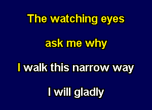 The watching eyes

ask me why

I walk this narrow way

I will gladly
