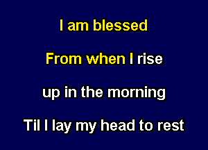 I am blessed

From when l rise

up in the morning

Til I lay my head to rest