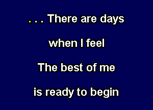 . . . There are days
when I feel

The best of me

is ready to begin