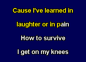 Cause I've learned in
laughter or in pain

How to survive

I get on my knees