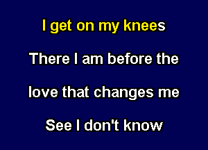 I get on my knees

There I am before the

love that changes me

See I don't know