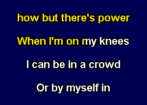 how but there's power

When I'm on my knees

I can be in a crowd

Or by myself in