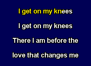 I get on my knees
I get on my knees

There I am before the

love that changes me