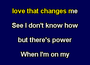 love that changes me

See I don't know how

but there's power

When I'm on my