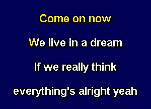 Come on now
We live in a dream

If we really think

everything's alright yeah