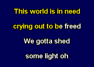 This world is in need

crying out to be freed

We gotta shed

some light oh