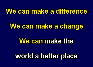 We can make a difference
We can make a change

We can make the

world a better place