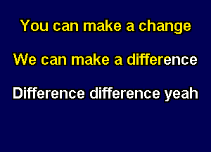 You can make a change
We can make a difference

Difference difference yeah