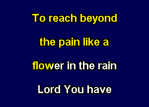 To reach beyond

the pain like a
flower in the rain

Lord You have
