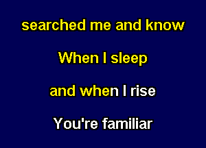 searched me and know

When I sleep

and when l rise

You're familiar