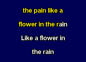 the pain like a

flower in the rain
Like a flower in

the rain