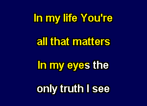 In my life You're

all that matters
In my eyes the

only truth I see