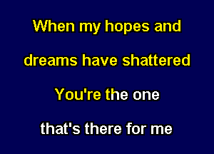 When my hopes and

dreams have shattered
You're the one

that's there for me