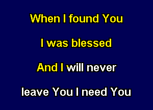 When I found You
I was blessed

And I will never

leave You I need You