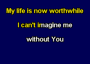 My life is now worthwhile

I can't imagine me

without You