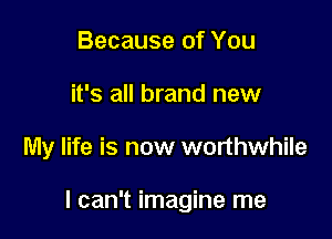 Because of You
it's all brand new

My life is now worthwhile

I can't imagine me