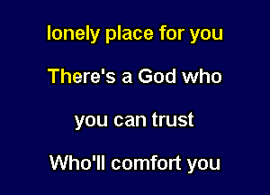 lonely place for you
There's a God who

you can trust

Who'll comfort you