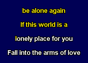 be alone again

If this world is a

lonely place for you

Fall into the arms of love