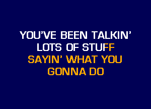 YOU'VE BEEN TALKIN
LOTS OF STUFF

SAYIN' WHAT YOU
GONNA DO