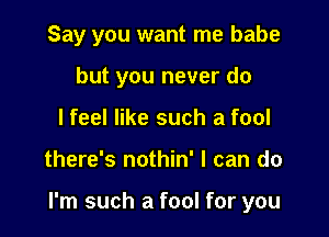 Say you want me babe

but you never do
I feel like such a fool
there's nothin' I can do

I'm such a fool for you