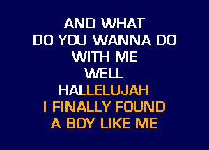 AND WHAT
DO YOU WANNA DO
WITH ME
WELL

HALLELUJAH
I FINALLY FOUND
A BOY LIKE ME