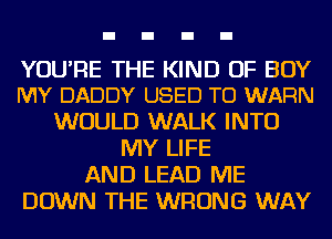 YOU'RE THE KIND OF BOY
MY DADDY USED TO WARN

WOULD WALK INTO
MY LIFE
AND LEAD ME
DOWN THE WRONG WAY