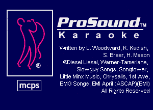 Pragawndm
K a r a o k 9

written by L. Woodward, K, Kadish,
S. Bleer, H. Mason

QOcesel Lesal, mer-Tamtam,
Slowguy Songs. Songtower,

Lmle Mm Music, Chrysalis. 1st Ave,
BMG Songs, EM! April (ASCAP)(BMI)
All Ring Reserved