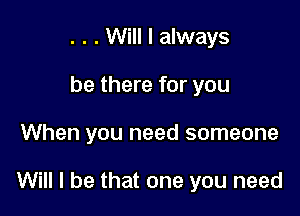 . . . Will I always
be there for you

When you need someone

Will I be that one you need