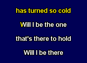 has turned so cold

Will I be the one

that's there to hold

Will I be there