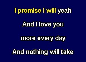 I promise I will yeah
And I love you

more every day

And nothing will take