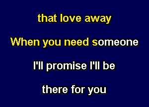 that love away
When you need someone

I'll promise I'll be

there for you