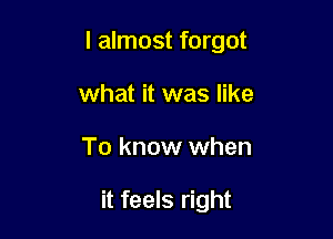 I almost forgot

what it was like
To know when

it feels right