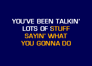 YOU'VE BEEN TALKIN'
LOTS OF STUFF
SAYIN' WHAT
YOU GONNA DO