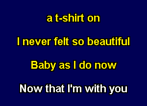 a t-shirt on
I never felt so beautiful

Baby as I do now

Now that I'm with you